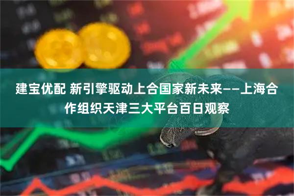 建宝优配 新引擎驱动上合国家新未来——上海合作组织天津三大平台百日观察