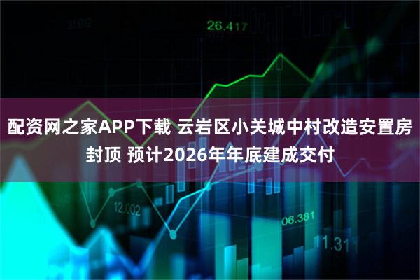 配资网之家APP下载 云岩区小关城中村改造安置房封顶 预计2026年年底建成交付