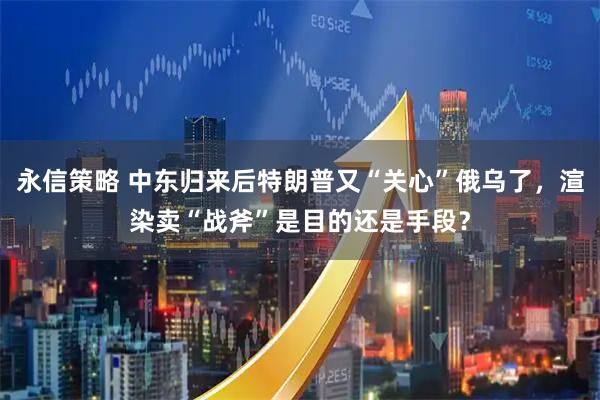 永信策略 中东归来后特朗普又“关心”俄乌了,渲染卖“战斧”是目的还是手段?