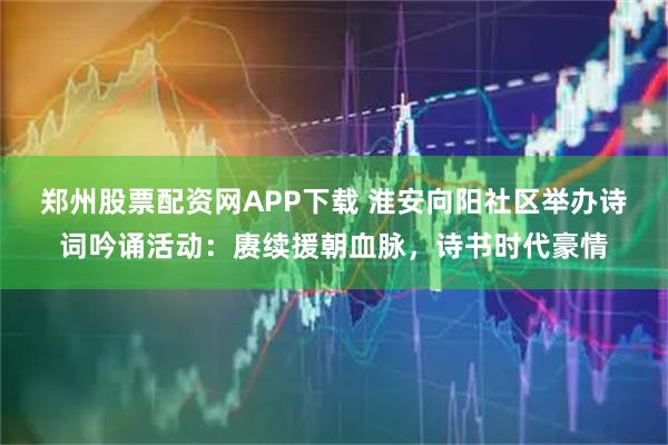 郑州股票配资网APP下载 淮安向阳社区举办诗词吟诵活动：赓续援朝血脉，诗书时代豪情