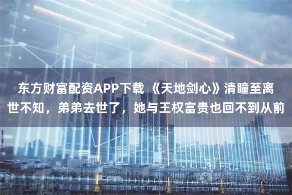 东方财富配资APP下载 《天地剑心》清瞳至离世不知，弟弟去世了，她与王权富贵也回不到从前