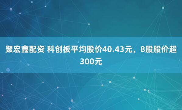 聚宏鑫配资 科创板平均股价40.43元,8股股价超300元