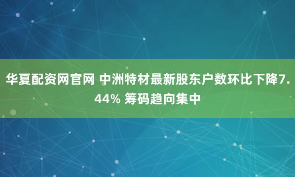 华夏配资网官网 中洲特材最新股东户数环比下降7.44% 筹码趋向集中