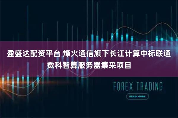 盈盛达配资平台 烽火通信旗下长江计算中标联通数科智算服务器集采项目