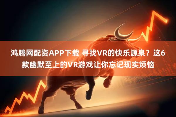 鸿腾网配资APP下载 寻找VR的快乐源泉？这6款幽默至上的VR游戏让你忘记现实烦恼