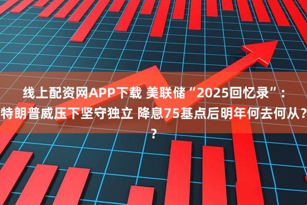 线上配资网APP下载 美联储“2025回忆录”：特朗普威压下坚守独立 降息75基点后明年何去何从？