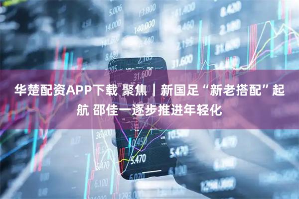 华楚配资APP下载 聚焦｜新国足“新老搭配”起航 邵佳一逐步推进年轻化