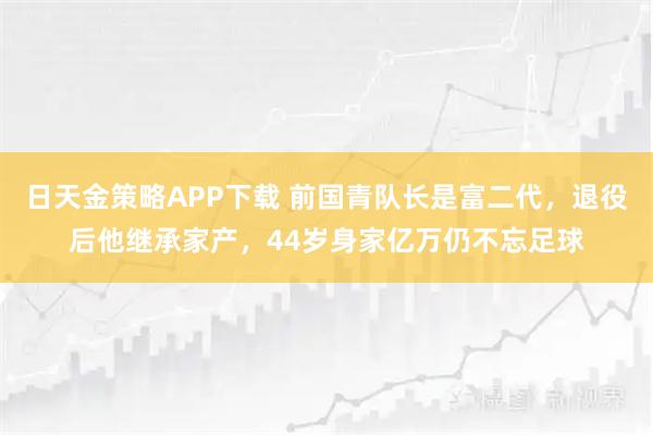 日天金策略APP下载 前国青队长是富二代,退役后他继承家产,44岁身家亿万仍不忘足球
