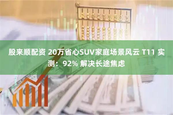股来顺配资 20万省心SUV家庭场景风云 T11 实测：92% 解决长途焦虑