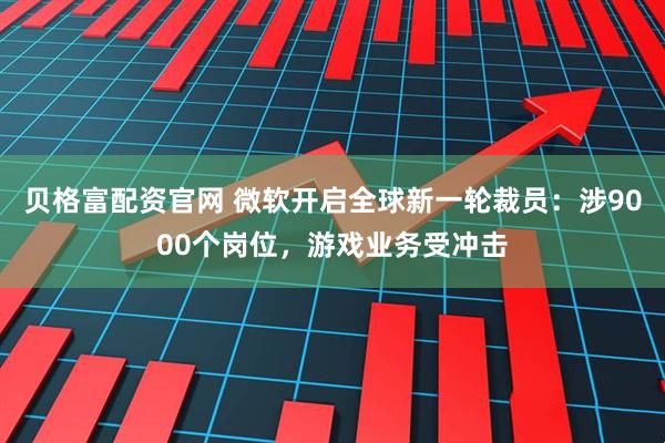 贝格富配资官网 微软开启全球新一轮裁员:涉9000个岗位,游戏业务受冲击