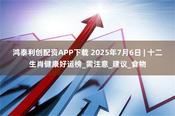 鸿泰利创配资APP下载 2025年7月6日 | 十二生肖健康好运榜_需注意_建议_食物