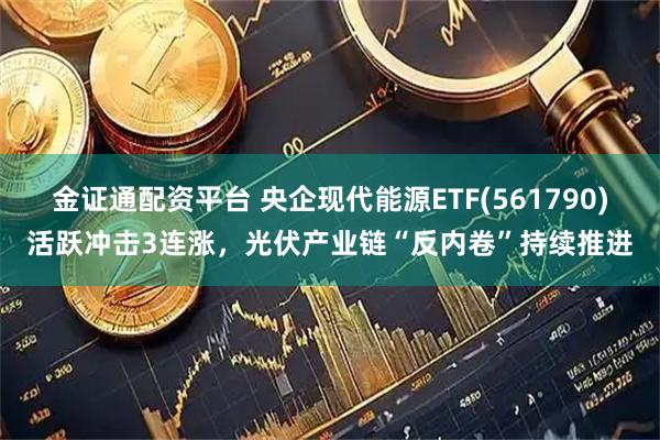 金证通配资平台 央企现代能源ETF(561790)活跃冲击3连涨，光伏产业链“反内卷”持续推进