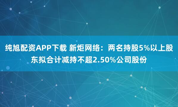 纯旭配资APP下载 新炬网络：两名持股5%以上股东拟合计减持不超2.50%公司股份