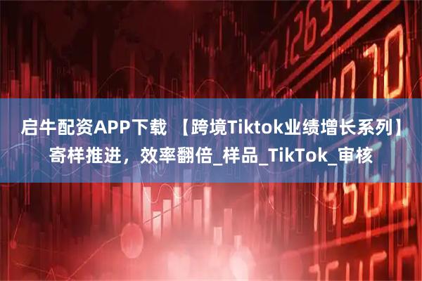 启牛配资APP下载 【跨境Tiktok业绩增长系列】寄样推进，效率翻倍_样品_TikTok_审核