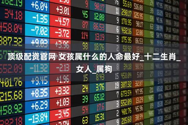 顶级配资官网 女孩属什么的人命最好_十二生肖_女人_属狗
