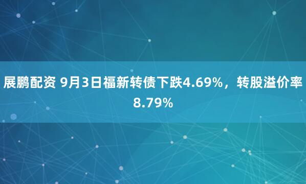 展鹏配资 9月3日福新转债下跌4.69%，转股溢价率8.79%
