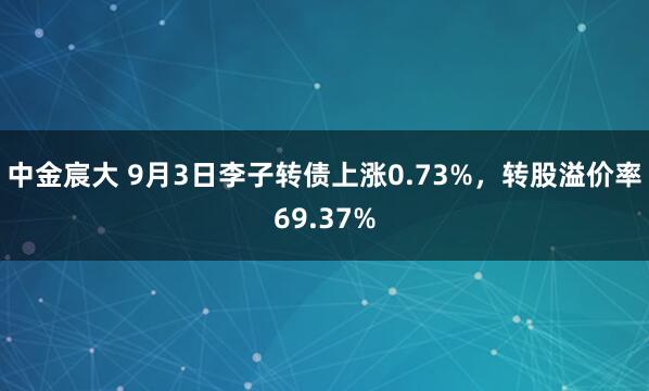 中金宸大 9月3日李子转债上涨0.73%，转股溢价率69.37%