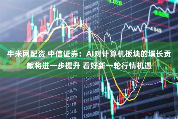 牛米网配资 中信证券：AI对计算机板块的增长贡献将进一步提升 看好新一轮行情机遇